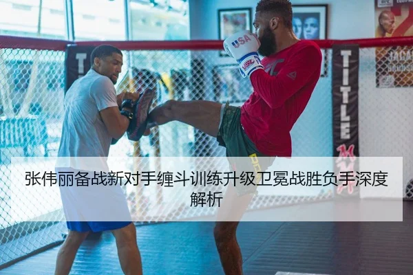 张伟丽备战新对手缠斗训练升级卫冕战胜负手深度解析